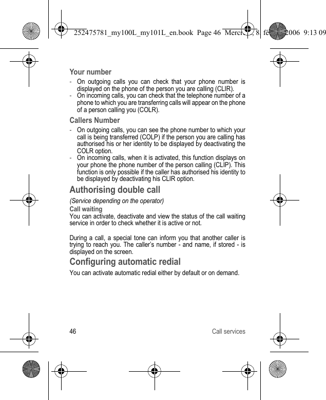 46 Call servicesYour number-On outgoing calls you can check that your phone number is displayed on the phone of the person you are calling (CLIR).-On incoming calls, you can check that the telephone number of a phone to which you are transferring calls will appear on the phone of a person calling you (COLR).Callers Number-On outgoing calls, you can see the phone number to which your call is being transferred (COLP) if the person you are calling has authorised his or her identity to be displayed by deactivating the COLR option.-On incoming calls, when it is activated, this function displays on your phone the phone number of the person calling (CLIP). This function is only possible if the caller has authorised his identity to be displayed by deactivating his CLIR option.Authorising double call(Service depending on the operator)Call waitingYou can activate, deactivate and view the status of the call waiting service in order to check whether it is active or not.During a call, a special tone can inform you that another caller is trying to reach you. The caller’s number - and name, if stored - is displayed on the screen.Configuring automatic redialYou can activate automatic redial either by default or on demand.252475781_my100L_my101L_en.book  Page 46  Mercredi, 8. février 2006  9:13 09