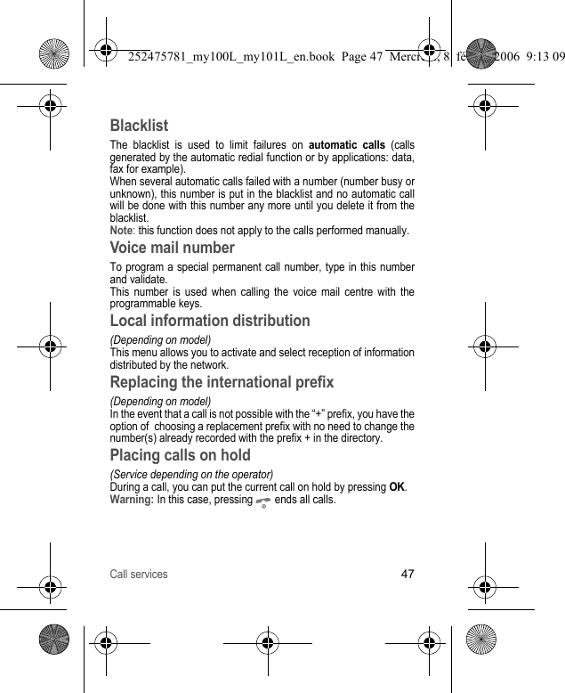 Call services47BlacklistThe blacklist is used to limit failures on automatic calls (calls generated by the automatic redial function or by applications: data, fax for example).When several automatic calls failed with a number (number busy or unknown), this number is put in the blacklist and no automatic call will be done with this number any more until you delete it from the blacklist.Note: this function does not apply to the calls performed manually.Voice mail numberTo program a special permanent call number, type in this number and validate.This number is used when calling the voice mail centre with the programmable keys.Local information distribution(Depending on model)This menu allows you to activate and select reception of information distributed by the network. Replacing the international prefix(Depending on model)In the event that a call is not possible with the “+” prefix, you have the option of  choosing a replacement prefix with no need to change the number(s) already recorded with the prefix + in the directory.Placing calls on hold(Service depending on the operator)During a call, you can put the current call on hold by pressing OK.Warning: In this case, pressing   ends all calls.252475781_my100L_my101L_en.book  Page 47  Mercredi, 8. février 2006  9:13 09