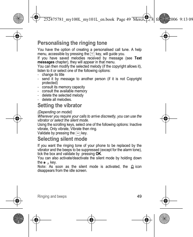 Ringing and beeps49Personalising the ringing toneYou have the option of creating a personalised call tune. A help menu, accessible by pressing the   key, will guide you.If you have saved melodies received by message (see Text messages chapter), they will appear in that menu.You can then modify the selected melody (if the copyright allows it), listen to it or select one of the following options:-change its title-send it by message to another person (if it is not Copyright protected)-consult its memory capacity-consult the available memory-delete the selected melody-delete all melodies.Setting the vibrator(Depending on model)Wherever you require your calls to arrive discreetly, you can use the vibrator or select the silent mode.Using the scrolling keys, select one of the following options: Inactive vibrate, Only vibrate, Vibrate then ring. Validate by pressing the   key.Selecting silent modeIf you want the ringing tone of your phone to be replaced by the vibrator and the beeps to be suppressed (except for the alarm tone), tick the box and validate by  pressing OK.You can also activate/deactivate the silent mode by holding down the   key.Note: As soon as the silent mode is activated, the   icon disappears from the idle screen.252475781_my100L_my101L_en.book  Page 49  Mercredi, 8. février 2006  9:13 09