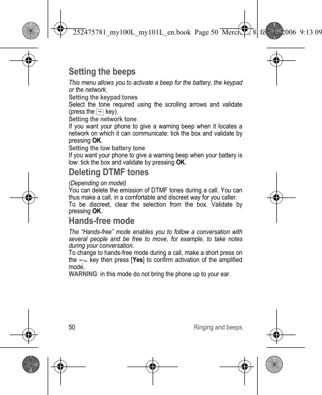 50 Ringing and beepsSetting the beepsThis menu allows you to activate a beep for the battery, the keypad or the network.Setting the keypad tonesSelect the tone required using the scrolling arrows and validate (press the   key).Setting the network toneIf you want your phone to give a warning beep when it locates a network on which it can communicate: tick the box and validate by pressing OK.Setting the low battery toneIf you want your phone to give a warning beep when your battery is low: tick the box and validate by pressing OK.Deleting DTMF tones(Depending on model)You can delete the emission of DTMF tones during a call. You can thus make a call, in a comfortable and discreet way for you caller.To be discreet, clear the selection from the box. Validate by pressing OK.Hands-free modeThe “Hands-free” mode enables you to follow a conversation with several people and be free to move, for example, to take notes during your conversation.To change to hands-free mode during a call, make a short press on the   key then press [Yes] to confirm activation of the amplified mode.WARNING: in this mode do not bring the phone up to your ear.252475781_my100L_my101L_en.book  Page 50  Mercredi, 8. février 2006  9:13 09