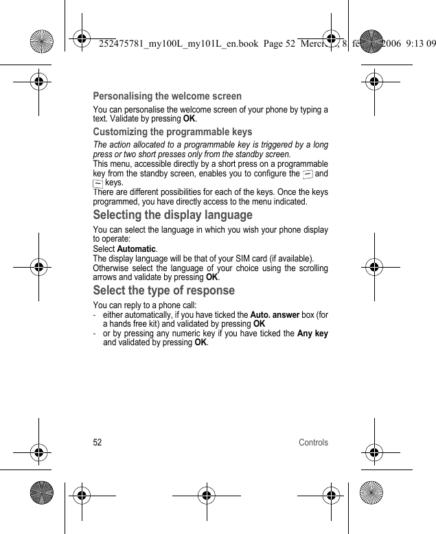 52 ControlsPersonalising the welcome screenYou can personalise the welcome screen of your phone by typing a text. Validate by pressing OK.Customizing the programmable keysThe action allocated to a programmable key is triggered by a long press or two short presses only from the standby screen.This menu, accessible directly by a short press on a programmable key from the standby screen, enables you to configure the   and  keys.There are different possibilities for each of the keys. Once the keys programmed, you have directly access to the menu indicated.Selecting the display languageYou can select the language in which you wish your phone display to operate:Select Automatic.The display language will be that of your SIM card (if available).Otherwise select the language of your choice using the scrolling arrows and validate by pressing OK.Select the type of responseYou can reply to a phone call:-either automatically, if you have ticked the Auto. answer box (for a hands free kit) and validated by pressing OK-or by pressing any numeric key if you have ticked the Any keyand validated by pressing OK.252475781_my100L_my101L_en.book  Page 52  Mercredi, 8. février 2006  9:13 09