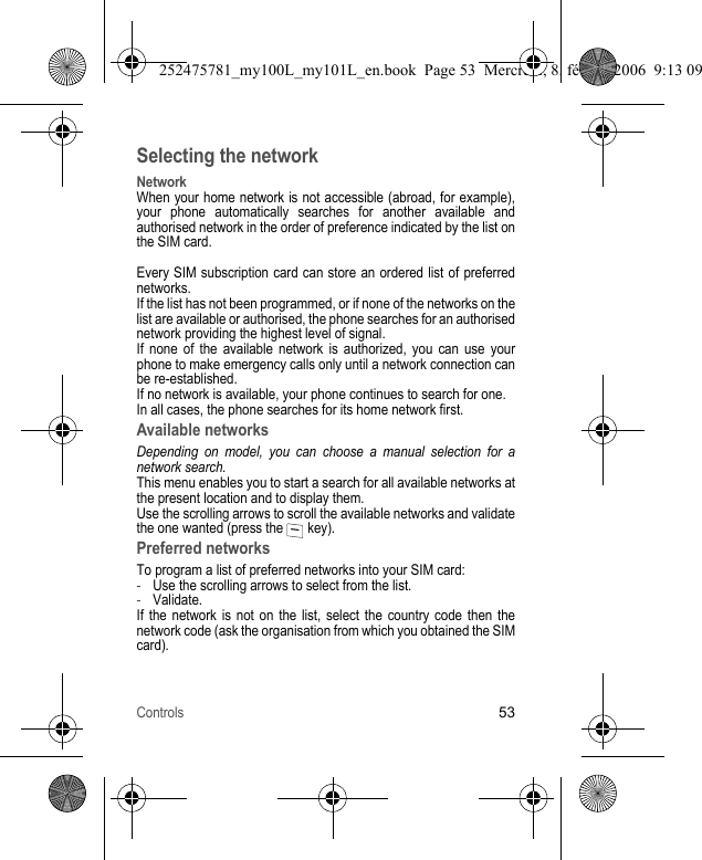 Controls53Selecting the networkNetworkWhen your home network is not accessible (abroad, for example), your phone automatically searches for another available and authorised network in the order of preference indicated by the list on the SIM card.Every SIM subscription card can store an ordered list of preferred networks.If the list has not been programmed, or if none of the networks on the list are available or authorised, the phone searches for an authorised network providing the highest level of signal.If none of the available network is authorized, you can use your phone to make emergency calls only until a network connection can be re-established.If no network is available, your phone continues to search for one.In all cases, the phone searches for its home network first.Available networksDepending on model, you can choose a manual selection for a network search.This menu enables you to start a search for all available networks at the present location and to display them.Use the scrolling arrows to scroll the available networks and validate the one wanted (press the   key).Preferred networksTo program a list of preferred networks into your SIM card:-Use the scrolling arrows to select from the list.-Validate.If the network is not on the list, select the country code then the network code (ask the organisation from which you obtained the SIM card).252475781_my100L_my101L_en.book  Page 53  Mercredi, 8. février 2006  9:13 09