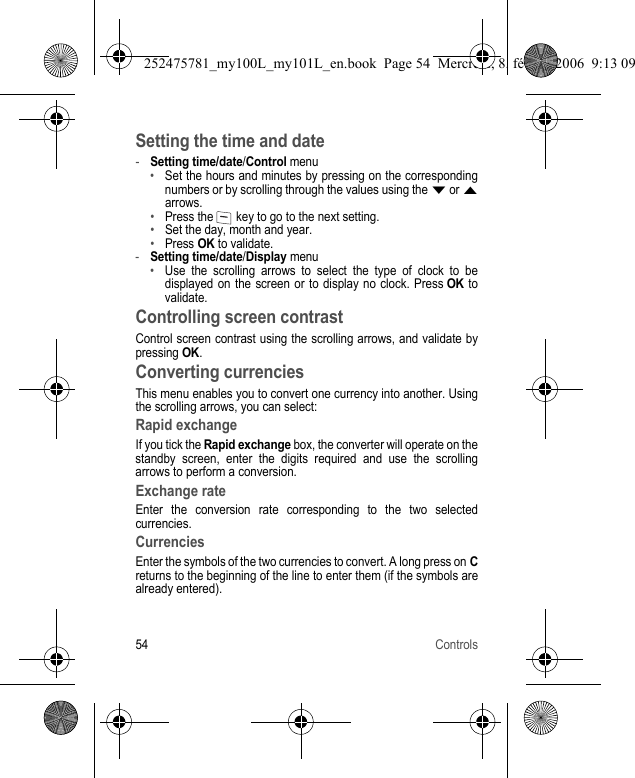 54 ControlsSetting the time and date-Setting time/date/Control menu•Set the hours and minutes by pressing on the corresponding numbers or by scrolling through the values using the T or Sarrows.•Press the   key to go to the next setting.•Set the day, month and year.•Press OK to validate.-Setting time/date/Display menu•Use the scrolling arrows to select the type of clock to be displayed on the screen or to display no clock. Press OK to validate.Controlling screen contrastControl screen contrast using the scrolling arrows, and validate by pressing OK.Converting currenciesThis menu enables you to convert one currency into another. Using the scrolling arrows, you can select:Rapid exchangeIf you tick the Rapid exchange box, the converter will operate on the standby screen, enter the digits required and use the scrolling arrows to perform a conversion.Exchange rateEnter the conversion rate corresponding to the two selected currencies.CurrenciesEnter the symbols of the two currencies to convert. A long press on Creturns to the beginning of the line to enter them (if the symbols are already entered).252475781_my100L_my101L_en.book  Page 54  Mercredi, 8. février 2006  9:13 09