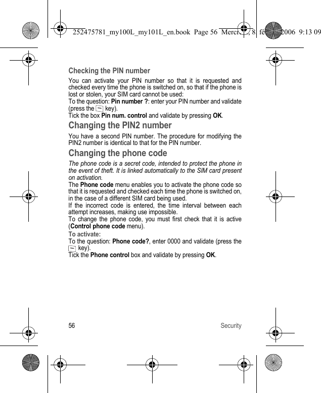 56 SecurityChecking the PIN numberYou can activate your PIN number so that it is requested and checked every time the phone is switched on, so that if the phone is lost or stolen, your SIM card cannot be used:To the question: Pin number ?: enter your PIN number and validate (press the   key).Tick the box Pin num. control and validate by pressing OK.Changing the PIN2 numberYou have a second PIN number. The procedure for modifying the PIN2 number is identical to that for the PIN number.Changing the phone codeThe phone code is a secret code, intended to protect the phone in the event of theft. It is linked automatically to the SIM card present on activation.The Phone code menu enables you to activate the phone code so that it is requested and checked each time the phone is switched on, in the case of a different SIM card being used.If the incorrect code is entered, the time interval between each attempt increases, making use impossible.To change the phone code, you must first check that it is active (Control phone code menu).To activate:To the question: Phone code?, enter 0000 and validate (press the  key).Tick the Phone control box and validate by pressing OK.252475781_my100L_my101L_en.book  Page 56  Mercredi, 8. février 2006  9:13 09
