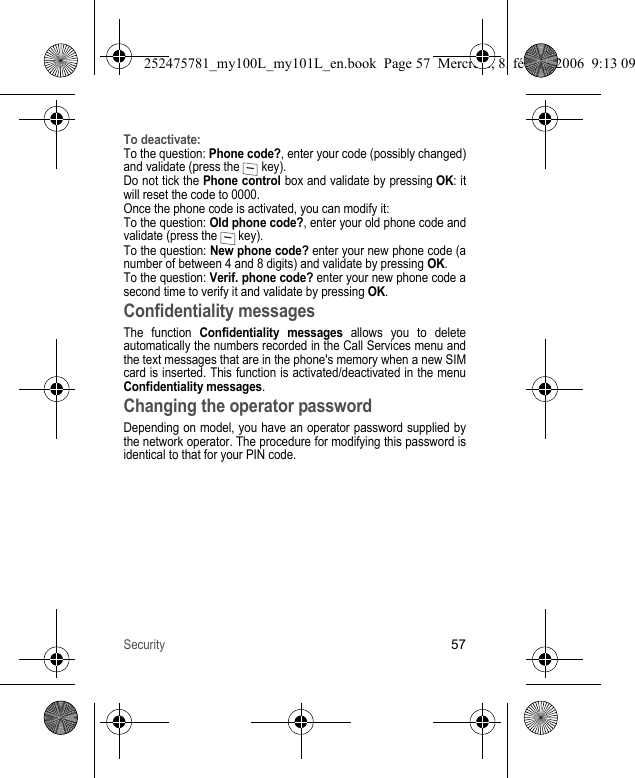 Security57To deactivate:To the question: Phone code?, enter your code (possibly changed) and validate (press the   key).Do not tick the Phone control box and validate by pressing OK: it will reset the code to 0000.Once the phone code is activated, you can modify it:To the question: Old phone code?, enter your old phone code and validate (press the   key).To the question: New phone code? enter your new phone code (a number of between 4 and 8 digits) and validate by pressing OK.To the question: Verif. phone code? enter your new phone code a second time to verify it and validate by pressing OK.Confidentiality messagesThe function Confidentiality messages allows you to delete automatically the numbers recorded in the Call Services menu and the text messages that are in the phone&apos;s memory when a new SIM card is inserted. This function is activated/deactivated in the menu Confidentiality messages.Changing the operator passwordDepending on model, you have an operator password supplied by the network operator. The procedure for modifying this password is identical to that for your PIN code.252475781_my100L_my101L_en.book  Page 57  Mercredi, 8. février 2006  9:13 09