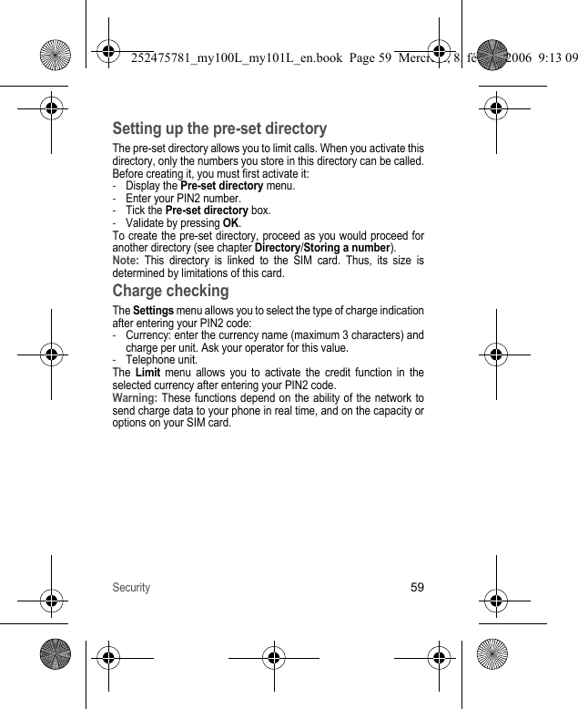 Security59Setting up the pre-set directoryThe pre-set directory allows you to limit calls. When you activate this directory, only the numbers you store in this directory can be called.Before creating it, you must first activate it:-Display the Pre-set directory menu.-Enter your PIN2 number.-Tick the Pre-set directory box.-Validate by pressing OK.To create the pre-set directory, proceed as you would proceed for another directory (see chapter Directory/Storing a number).Note: This directory is linked to the SIM card. Thus, its size is determined by limitations of this card.Charge checkingThe Settings menu allows you to select the type of charge indication after entering your PIN2 code:-Currency: enter the currency name (maximum 3 characters) and charge per unit. Ask your operator for this value.-Telephone unit.The Limit menu allows you to activate the credit function in the selected currency after entering your PIN2 code.Warning: These functions depend on the ability of the network to send charge data to your phone in real time, and on the capacity or options on your SIM card.252475781_my100L_my101L_en.book  Page 59  Mercredi, 8. février 2006  9:13 09