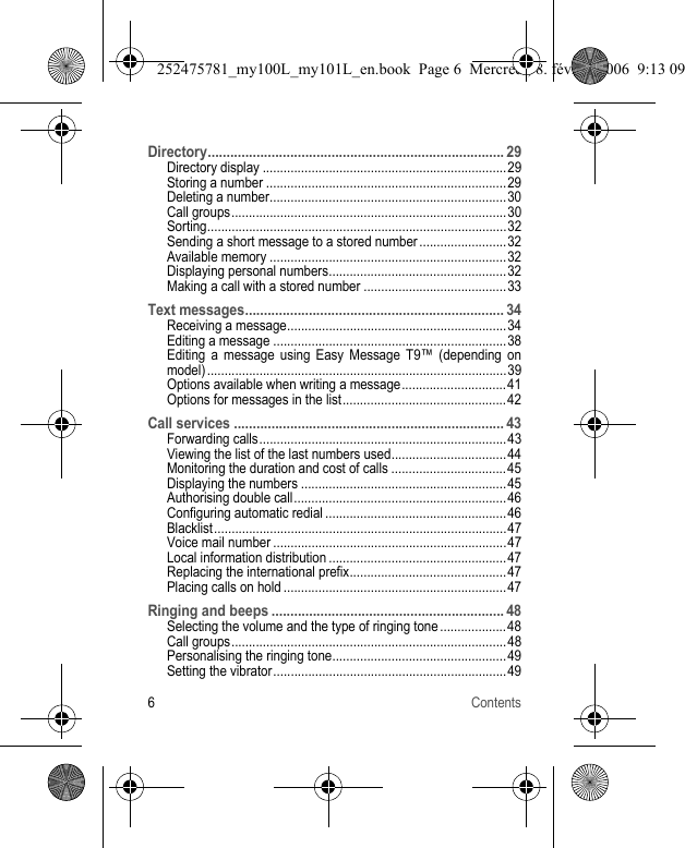 6ContentsDirectory............................................................................... 29Directory display ......................................................................29Storing a number .....................................................................29Deleting a number....................................................................30Call groups...............................................................................30Sorting......................................................................................32Sending a short message to a stored number .........................32Available memory ....................................................................32Displaying personal numbers...................................................32Making a call with a stored number .........................................33Text messages..................................................................... 34Receiving a message...............................................................34Editing a message ...................................................................38Editing a message using Easy Message T9™ (depending on model) ......................................................................................39Options available when writing a message.............................. 41Options for messages in the list...............................................42Call services ........................................................................ 43Forwarding calls.......................................................................43Viewing the list of the last numbers used.................................44Monitoring the duration and cost of calls ................................. 45Displaying the numbers ...........................................................45Authorising double call.............................................................46Configuring automatic redial ....................................................46Blacklist....................................................................................47Voice mail number ...................................................................47Local information distribution ...................................................47Replacing the international prefix.............................................47Placing calls on hold ................................................................47Ringing and beeps .............................................................. 48Selecting the volume and the type of ringing tone ................... 48Call groups...............................................................................48Personalising the ringing tone.................................................. 49Setting the vibrator...................................................................49252475781_my100L_my101L_en.book  Page 6  Mercredi, 8. février 2006  9:13 09