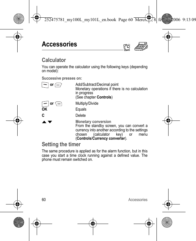 60 AccessoriesAccessoriesCalculatorYou can operate the calculator using the following keys (depending on model):Setting the timerThe same procedure is applied as for the alarm function, but in this case you start a time clock running against a defined value. The phone must remain switched on.Successive presses on: or Add/Subtract/Decimal pointMonetary operations if there is no calculation in progress(See chapter Controls) or Multiply/DivideOKEqualsCDeleteS TMonetary conversionFrom the standby screen, you can convert a currency into another according to the settings chosen (calculator key) or menu (Controls/Currency converter).252475781_my100L_my101L_en.book  Page 60  Mercredi, 8. février 2006  9:13 09