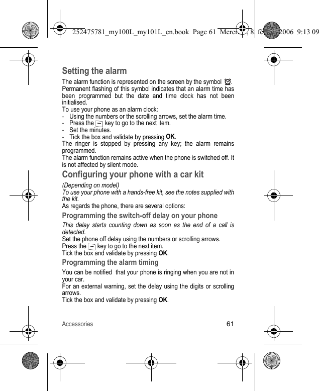 Accessories61Setting the alarmThe alarm function is represented on the screen by the symbol  .Permanent flashing of this symbol indicates that an alarm time has been programmed but the date and time clock has not been initialised.To use your phone as an alarm clock:-Using the numbers or the scrolling arrows, set the alarm time.-Press the   key to go to the next item.-Set the minutes.-Tick the box and validate by pressing OK.The ringer is stopped by pressing any key; the alarm remains programmed.The alarm function remains active when the phone is switched off. It is not affected by silent mode.Configuring your phone with a car kit(Depending on model)To use your phone with a hands-free kit, see the notes supplied with the kit.As regards the phone, there are several options:Programming the switch-off delay on your phoneThis delay starts counting down as soon as the end of a call is detected.Set the phone off delay using the numbers or scrolling arrows.Press the   key to go to the next item.Tick the box and validate by pressing OK.Programming the alarm timingYou can be notified  that your phone is ringing when you are not in your car.For an external warning, set the delay using the digits or scrolling arrows.Tick the box and validate by pressing OK.252475781_my100L_my101L_en.book  Page 61  Mercredi, 8. février 2006  9:13 09