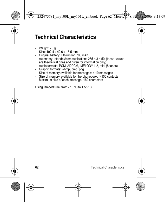 62 Technical CharacteristicsTechnical Characteristics-Weight: 76 g-Size: 102.4 x 42.6 x 15.5 mm-Original battery: Lithium Ion 700 mAh-Autonomy: standby/communication: 255 h/3 h 50 (these values are theoretical ones and given for information only)-Audio formats: PCM, ADPCM, iMELODY 1.2, midi (8 tones)-Graphic formats: wbmp, bmp, png-Size of memory available for messages: &gt; 10 messages-Size of memory available for the phonebook: &gt; 100 contacts-Maximum size of each message: 160 charactersUsing temperature: from - 10 °C to + 55 °C252475781_my100L_my101L_en.book  Page 62  Mercredi, 8. février 2006  9:13 09