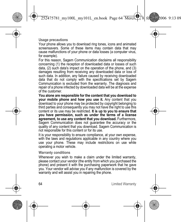 64 Limited WarrantyUsage precautionsYour phone allows you to download ring tones, icons and animated screensavers. Some of these items may contain data that may cause malfunctions of your phone or data losses (a computer virus, for example).For this reason, Sagem Communication disclaims all responsibility concerning (1) the reception of downloaded data or losses of such data, (2) such data&apos;s impact on the operation of the phone, and (3) damages resulting from receiving any downloaded data or loss of such data. In addition, any failure caused by receiving downloaded data that do not comply with the specifications set by Sagem Communication is excluded from the warranty. The diagnosis and repair of a phone infected by downloaded data will be at the expense of the customer.You alone are responsible for the content that you download to your mobile phone and how you use it. Any content that you download to your phone may be protected by copyright belonging to third parties and consequently you may not have the right to use this content or its use may be restricted. It is up to you to ensure that you have permission, such as under the terms of a license agreement, to use any content that you download. Furthermore, Sagem Communication does not guarantee the accuracy or the quality of any content that you download. Sagem Communication is not responsible for this content or for its use.It is your responsibility to ensure compliance, at your own expense, with the laws and regulations applicable in any country where you use your phone. These may include restrictions on use while operating a motor vehicle. Warranty conditionsWhenever you wish to make a claim under the limited warranty, please contact your vendor (the entity from which you purchased the phone) and present it with the purchasing paperwork that he gave you. Your vendor will advise you if any malfunction is covered by the warranty and will assist you in repairing the phone.252475781_my100L_my101L_en.book  Page 64  Mercredi, 8. février 2006  9:13 09