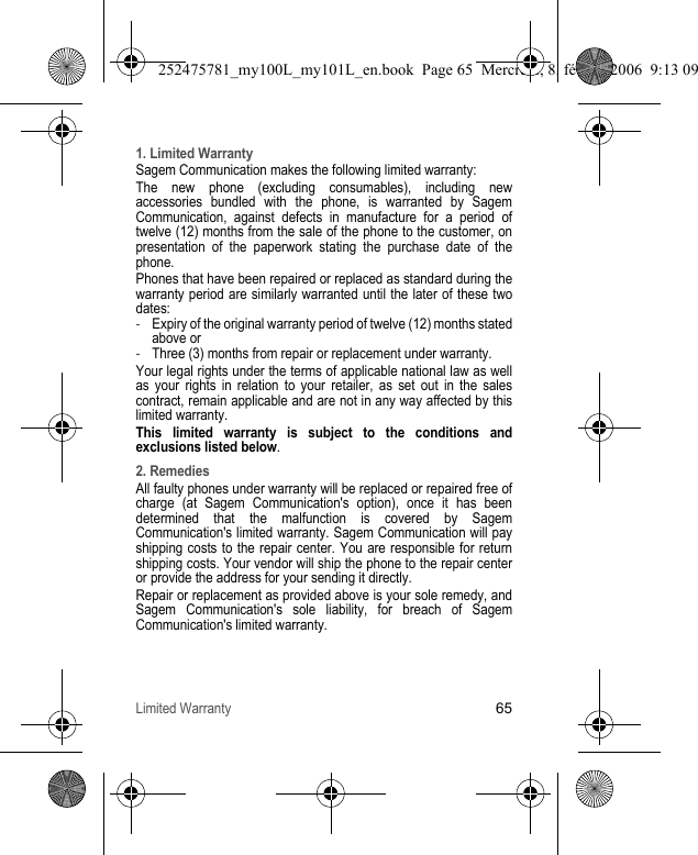 Limited Warranty651. Limited WarrantySagem Communication makes the following limited warranty:The new phone (excluding consumables), including new accessories bundled with the phone, is warranted by Sagem Communication, against defects in manufacture for a period of twelve (12) months from the sale of the phone to the customer, on presentation of the paperwork stating the purchase date of the phone.Phones that have been repaired or replaced as standard during the warranty period are similarly warranted until the later of these two dates:-Expiry of the original warranty period of twelve (12) months stated above or -Three (3) months from repair or replacement under warranty.Your legal rights under the terms of applicable national law as well as your rights in relation to your retailer, as set out in the sales contract, remain applicable and are not in any way affected by this limited warranty.This limited warranty is subject to the conditions and exclusions listed below.2. RemediesAll faulty phones under warranty will be replaced or repaired free of charge (at Sagem Communication&apos;s option), once it has been determined that the malfunction is covered by Sagem Communication&apos;s limited warranty. Sagem Communication will pay shipping costs to the repair center. You are responsible for return shipping costs. Your vendor will ship the phone to the repair center or provide the address for your sending it directly.Repair or replacement as provided above is your sole remedy, and Sagem Communication&apos;s sole liability, for breach of Sagem Communication&apos;s limited warranty.252475781_my100L_my101L_en.book  Page 65  Mercredi, 8. février 2006  9:13 09