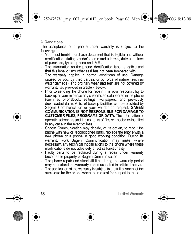 66 Limited Warranty3. ConditionsThe acceptance of a phone under warranty is subject to the following:-You must furnish purchase document that is legible and without modification, stating vendor&apos;s name and address, date and place of purchase, type of phone and IMEI.-The information on the phone identification label is legible and that this label or any other seal has not been tampered with.-The warranty applies in normal conditions of use. Damage caused by you, by third parties, or by force of nature (such as water damage), and ordinary wear and tear are not covered by warranty, as provided in article 4 below.-Prior to sending the phone for repair, it is your responsibility to back up at your expense any customized data stored in the phone (such as phonebook, settings, wallpapers, and previously downloaded data). A list of backup facilities can be provided by Sagem Communication or your vendor on request. SAGEM COMMUNICATION IS NOT RESPONSIBLE FOR DAMAGE TO CUSTOMER FILES, PROGRAMS OR DATA. The information or operating elements and the contents of files will not be re-installed in any case in the event of loss.-Sagem Communication may decide, at its option, to repair the phone with new or reconditioned parts, replace the phone with a new phone or a phone in good working condition. During its warranty work Sagem Communication may make, where necessary, any technical modifications to the phone where these modifications do not adversely affect its functionality.-Faulty parts to be replaced during a repair under warranty become the property of Sagem Communication.-The phone repair and standstill time during the warranty period may not extend the warranty period as stated in article 1 above.-The application of the warranty is subject to the full payment of the sums due for the phone when the request for support is made.252475781_my100L_my101L_en.book  Page 66  Mercredi, 8. février 2006  9:13 09