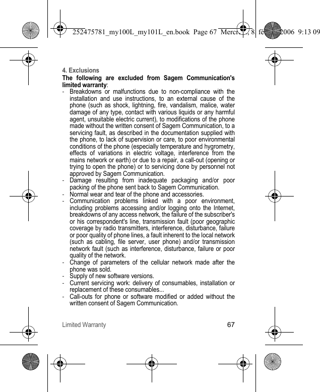 Limited Warranty674. ExclusionsThe following are excluded from Sagem Communication&apos;s limited warranty:-Breakdowns or malfunctions due to non-compliance with the installation and use instructions, to an external cause of the phone (such as shock, lightning, fire, vandalism, malice, water damage of any type, contact with various liquids or any harmful agent, unsuitable electric current), to modifications of the phone made without the written consent of Sagem Communication, to a servicing fault, as described in the documentation supplied with the phone, to lack of supervision or care, to poor environmental conditions of the phone (especially temperature and hygrometry, effects of variations in electric voltage, interference from the mains network or earth) or due to a repair, a call-out (opening or trying to open the phone) or to servicing done by personnel not approved by Sagem Communication.-Damage resulting from inadequate packaging and/or poor packing of the phone sent back to Sagem Communication.-Normal wear and tear of the phone and accessories.-Communication problems linked with a poor environment, including problems accessing and/or logging onto the Internet, breakdowns of any access network, the failure of the subscriber&apos;s or his correspondent&apos;s line, transmission fault (poor geographic coverage by radio transmitters, interference, disturbance, failure or poor quality of phone lines, a fault inherent to the local network (such as cabling, file server, user phone) and/or transmission network fault (such as interference, disturbance, failure or poor quality of the network.-Change of parameters of the cellular network made after the phone was sold.-Supply of new software versions.-Current servicing work: delivery of consumables, installation or replacement of these consumables...-Call-outs for phone or software modified or added without the written consent of Sagem Communication.252475781_my100L_my101L_en.book  Page 67  Mercredi, 8. février 2006  9:13 09