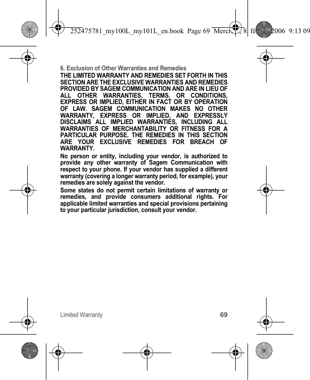 Limited Warranty696. Exclusion of Other Warranties and RemediesTHE LIMITED WARRANTY AND REMEDIES SET FORTH IN THIS SECTION ARE THE EXCLUSIVE WARRANTIES AND REMEDIES PROVIDED BY SAGEM COMMUNICATION AND ARE IN LIEU OF ALL OTHER WARRANTIES, TERMS, OR CONDITIONS, EXPRESS OR IMPLIED, EITHER IN FACT OR BY OPERATION OF LAW. SAGEM COMMUNICATION MAKES NO OTHER WARRANTY, EXPRESS OR IMPLIED, AND EXPRESSLY DISCLAIMS ALL IMPLIED WARRANTIES, INCLUDING ALL WARRANTIES OF MERCHANTABILITY OR FITNESS FOR A PARTICULAR PURPOSE. THE REMEDIES IN THIS SECTION ARE YOUR EXCLUSIVE REMEDIES FOR BREACH OF WARRANTY. No person or entity, including your vendor, is authorized to provide any other warranty of Sagem Communication with respect to your phone. If your vendor has supplied a different warranty (covering a longer warranty period, for example), your remedies are solely against the vendor. Some states do not permit certain limitations of warranty or remedies, and provide consumers additional rights. For applicable limited warranties and special provisions pertaining to your particular jurisdiction, consult your vendor.252475781_my100L_my101L_en.book  Page 69  Mercredi, 8. février 2006  9:13 09