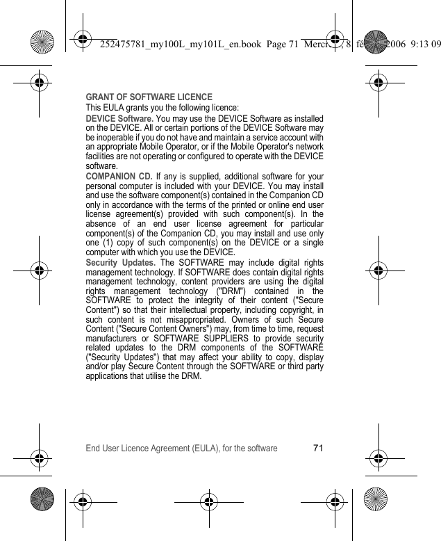 End User Licence Agreement (EULA), for the software71GRANT OF SOFTWARE LICENCEThis EULA grants you the following licence:DEVICE Software. You may use the DEVICE Software as installed on the DEVICE. All or certain portions of the DEVICE Software may be inoperable if you do not have and maintain a service account with an appropriate Mobile Operator, or if the Mobile Operator&apos;s network facilities are not operating or configured to operate with the DEVICE software.COMPANION CD. If any is supplied, additional software for your personal computer is included with your DEVICE. You may install and use the software component(s) contained in the Companion CD only in accordance with the terms of the printed or online end user license agreement(s) provided with such component(s). In the absence of an end user license agreement for particular component(s) of the Companion CD, you may install and use only one (1) copy of such component(s) on the DEVICE or a single computer with which you use the DEVICE.Security Updates. The SOFTWARE may include digital rights management technology. If SOFTWARE does contain digital rights management technology, content providers are using the digital rights management technology (&quot;DRM&quot;) contained in the SOFTWARE to protect the integrity of their content (&quot;Secure Content&quot;) so that their intellectual property, including copyright, in such content is not misappropriated. Owners of such Secure Content (&quot;Secure Content Owners&quot;) may, from time to time, request manufacturers or SOFTWARE SUPPLIERS to provide security related updates to the DRM components of the SOFTWARE (&quot;Security Updates&quot;) that may affect your ability to copy, display and/or play Secure Content through the SOFTWARE or third party applications that utilise the DRM.252475781_my100L_my101L_en.book  Page 71  Mercredi, 8. février 2006  9:13 09