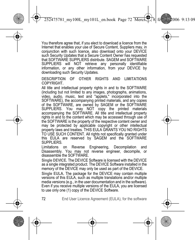 72 End User Licence Agreement (EULA), for the softwareYou therefore agree that, if you elect to download a licence from the Internet that enables your use of Secure Content, Suppliers may, in conjunction with such licence, also download onto your DEVICE such Security Updates that a Secure Content Owner has requested that SOFTWARE SUPPLIERS distribute. SAGEM and SOFTWARE SUPPLIERS will NOT retrieve any personally identifiable information, or any other information, from your DEVICE by downloading such Security Updates.DESCRIPTION OF OTHER RIGHTS AND LIMITATIONS COPYRIGHT.All title and intellectual property rights in and to the SOFTWARE (including but not limited to any images, photographs, animations, video, audio, music, text and &quot;applets,&quot; incorporated into the SOFTWARE), the accompanying printed materials, and any copies of the SOFTWARE, are owned by SAGEM or the SOFTWARE SUPPLIERS. You may NOT copy the printed materials accompanying the SOFTWARE. All title and intellectual property rights in and to the content which may be accessed through use of the SOFTWARE is the property of the respective content owner and may be protected by applicable copyright or other intellectual property laws and treaties. THIS EULA GRANTS YOU NO RIGHTS TO USE SUCH CONTENT. All rights not specifically granted under this EULA are reserved by SAGEM and the SOFTWARE SUPPLIERS.Limitations on Reverse Engineering, Decompilation and Disassembly. You may not reverse engineer, decompile, or disassemble the SOFTWARE.Single DEVICE. The DEVICE Software is licensed with the DEVICE as a single integrated product. The DEVICE Software installed in the memory of the DEVICE may only be used as part of the DEVICE.Single EULA. The package for the DEVICE may contain multiple versions of this EULA, such as multiple translations and/or multiple media versions (e.g., in the user documentation and in the software). Even if you receive multiple versions of the EULA, you are licensed to use only one (1) copy of the DEVICE Software.252475781_my100L_my101L_en.book  Page 72  Mercredi, 8. février 2006  9:13 09