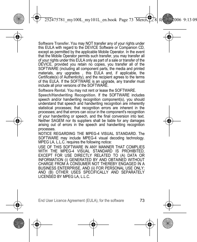 End User Licence Agreement (EULA), for the software73Software Transfer. You may NOT transfer any of your rights under this EULA with regard to the DEVICE Software or Companion CD, except as permitted by the applicable Mobile Operator. In the event that the Mobile Operator permits such transfer, you may transfer all of your rights under this EULA only as part of a sale or transfer of the DEVICE, provided you retain no copies, you transfer all of the SOFTWARE (including all component parts, the media and printed materials, any upgrades , this EULA and, if applicable, the Certificate(s) of Authenticity), and the recipient agrees to the terms of this EULA. If the SOFTWARE is an upgrade, any transfer must include all prior versions of the SOFTWARE.Software Rental. You may not rent or lease the SOFTWARE.Speech/Handwriting Recognition. If the SOFTWARE includes speech and/or handwriting recognition component(s), you should understand that speech and handwriting recognition are inherently statistical processes; that recognition errors are inherent in the processes; and that errors can occur in the component&apos;s recognition of your handwriting or speech, and the final conversion into text. Neither SAGEM nor its suppliers shall be liable for any damages arising out of errors in the speech and handwriting recognition processes.NOTICE REGARDING THE MPEG-4 VISUAL STANDARD. The SOFTWARE may include MPEG-4 visual decoding technology. MPEG LA, L.L.C. requires the following notice:USE OF THIS SOFTWARE IN ANY MANNER THAT COMPLIES WITH THE MPEG-4 VISUAL STANDARD IS PROHIBITED, EXCEPT FOR USE DIRECTLY RELATED TO (A) DATA OR INFORMATION (i) GENERATED BY AND OBTAINED WITHOUT CHARGE FROM A CONSUMER NOT THEREBY ENGAGED IN A BUSINESS ENTERPRISE, AND (ii) FOR PERSONAL USE ONLY; AND (B) OTHER USES SPECIFICALLY AND SEPARATELY LICENSED BY MPEG LA, L.L.C.252475781_my100L_my101L_en.book  Page 73  Mercredi, 8. février 2006  9:13 09