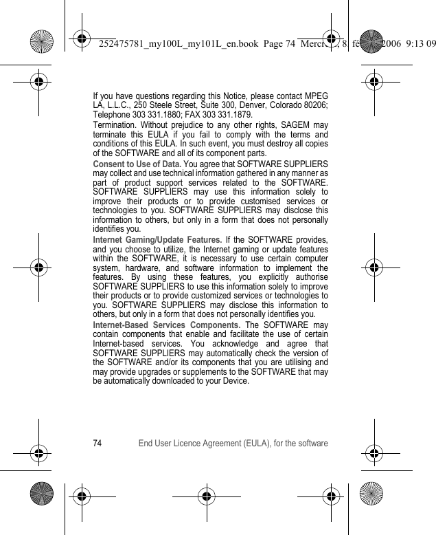 74 End User Licence Agreement (EULA), for the softwareIf you have questions regarding this Notice, please contact MPEG LA, L.L.C., 250 Steele Street, Suite 300, Denver, Colorado 80206; Telephone 303 331.1880; FAX 303 331.1879.Termination. Without prejudice to any other rights, SAGEM may terminate this EULA if you fail to comply with the terms and conditions of this EULA. In such event, you must destroy all copies of the SOFTWARE and all of its component parts.Consent to Use of Data. You agree that SOFTWARE SUPPLIERS may collect and use technical information gathered in any manner as part of product support services related to the SOFTWARE. SOFTWARE SUPPLIERS may use this information solely to improve their products or to provide customised services or technologies to you. SOFTWARE SUPPLIERS may disclose this information to others, but only in a form that does not personally identifies you.Internet Gaming/Update Features. If the SOFTWARE provides, and you choose to utilize, the Internet gaming or update features within the SOFTWARE, it is necessary to use certain computer system, hardware, and software information to implement the features. By using these features, you explicitly authorise SOFTWARE SUPPLIERS to use this information solely to improve their products or to provide customized services or technologies to you. SOFTWARE SUPPLIERS may disclose this information to others, but only in a form that does not personally identifies you.Internet-Based Services Components. The SOFTWARE may contain components that enable and facilitate the use of certain Internet-based services. You acknowledge and agree that SOFTWARE SUPPLIERS may automatically check the version of the SOFTWARE and/or its components that you are utilising and may provide upgrades or supplements to the SOFTWARE that may be automatically downloaded to your Device.252475781_my100L_my101L_en.book  Page 74  Mercredi, 8. février 2006  9:13 09