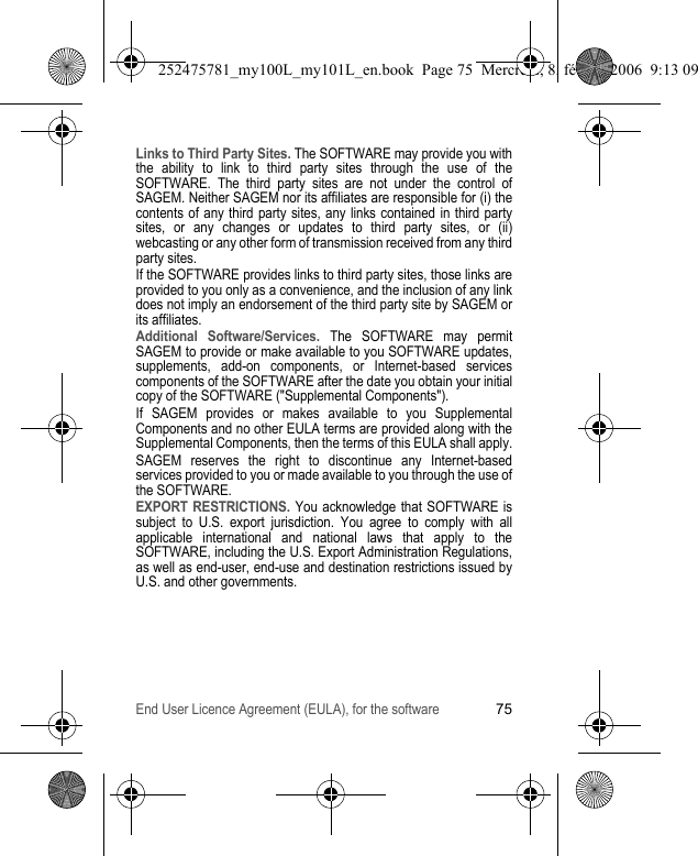 End User Licence Agreement (EULA), for the software75Links to Third Party Sites. The SOFTWARE may provide you with the ability to link to third party sites through the use of the SOFTWARE. The third party sites are not under the control of SAGEM. Neither SAGEM nor its affiliates are responsible for (i) the contents of any third party sites, any links contained in third party sites, or any changes or updates to third party sites, or (ii) webcasting or any other form of transmission received from any third party sites.If the SOFTWARE provides links to third party sites, those links are provided to you only as a convenience, and the inclusion of any link does not imply an endorsement of the third party site by SAGEM or its affiliates.Additional Software/Services. The SOFTWARE may permit SAGEM to provide or make available to you SOFTWARE updates, supplements, add-on components, or Internet-based services components of the SOFTWARE after the date you obtain your initial copy of the SOFTWARE (&quot;Supplemental Components&quot;).If SAGEM provides or makes available to you Supplemental Components and no other EULA terms are provided along with the Supplemental Components, then the terms of this EULA shall apply.SAGEM reserves the right to discontinue any Internet-based services provided to you or made available to you through the use of the SOFTWARE.EXPORT RESTRICTIONS. You acknowledge that SOFTWARE is subject to U.S. export jurisdiction. You agree to comply with all applicable international and national laws that apply to the SOFTWARE, including the U.S. Export Administration Regulations, as well as end-user, end-use and destination restrictions issued by U.S. and other governments.252475781_my100L_my101L_en.book  Page 75  Mercredi, 8. février 2006  9:13 09