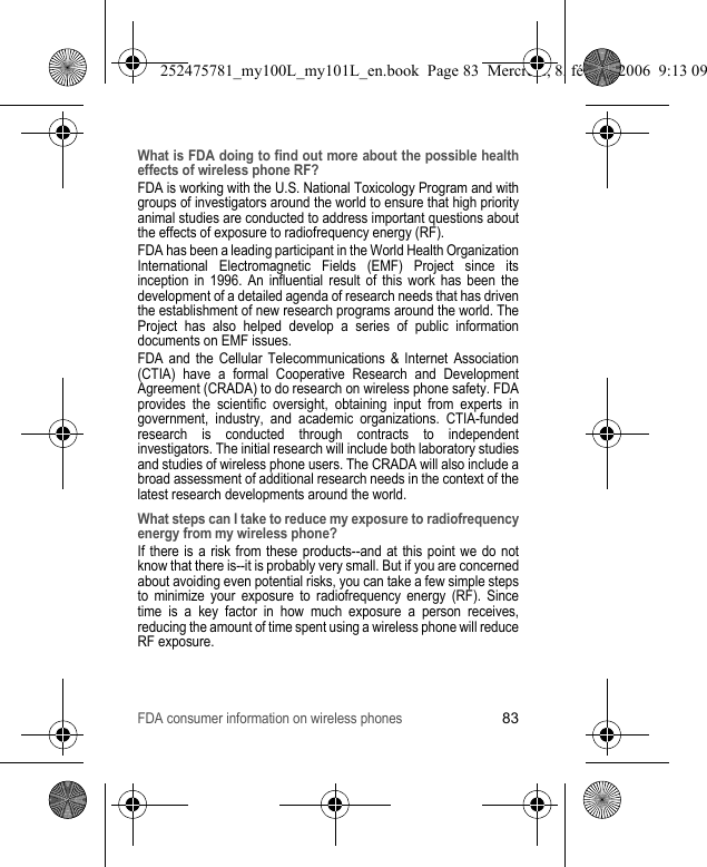 FDA consumer information on wireless phones83What is FDA doing to find out more about the possible health effects of wireless phone RF?FDA is working with the U.S. National Toxicology Program and with groups of investigators around the world to ensure that high priority animal studies are conducted to address important questions about the effects of exposure to radiofrequency energy (RF).FDA has been a leading participant in the World Health Organization International Electromagnetic Fields (EMF) Project since its inception in 1996. An influential result of this work has been the development of a detailed agenda of research needs that has driven the establishment of new research programs around the world. The Project has also helped develop a series of public information documents on EMF issues.FDA and the Cellular Telecommunications &amp; Internet Association (CTIA) have a formal Cooperative Research and Development Agreement (CRADA) to do research on wireless phone safety. FDA provides the scientific oversight, obtaining input from experts in government, industry, and academic organizations. CTIA-funded research is conducted through contracts to independent investigators. The initial research will include both laboratory studies and studies of wireless phone users. The CRADA will also include a broad assessment of additional research needs in the context of the latest research developments around the world.What steps can I take to reduce my exposure to radiofrequency energy from my wireless phone?If there is a risk from these products--and at this point we do not know that there is--it is probably very small. But if you are concerned about avoiding even potential risks, you can take a few simple steps to minimize your exposure to radiofrequency energy (RF). Since time is a key factor in how much exposure a person receives, reducing the amount of time spent using a wireless phone will reduce RF exposure.252475781_my100L_my101L_en.book  Page 83  Mercredi, 8. février 2006  9:13 09