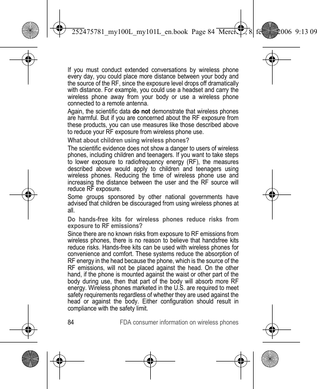 84 FDA consumer information on wireless phonesIf you must conduct extended conversations by wireless phone every day, you could place more distance between your body and the source of the RF, since the exposure level drops off dramatically with distance. For example, you could use a headset and carry the wireless phone away from your body or use a wireless phone connected to a remote antenna.Again, the scientific data do not demonstrate that wireless phones are harmful. But if you are concerned about the RF exposure from these products, you can use measures like those described above to reduce your RF exposure from wireless phone use.What about children using wireless phones?The scientific evidence does not show a danger to users of wireless phones, including children and teenagers. If you want to take steps to lower exposure to radiofrequency energy (RF), the measures described above would apply to children and teenagers using wireless phones. Reducing the time of wireless phone use and increasing the distance between the user and the RF source will reduce RF exposure.Some groups sponsored by other national governments have advised that children be discouraged from using wireless phones at all.Do hands-free kits for wireless phones reduce risks from exposure to RF emissions?Since there are no known risks from exposure to RF emissions from wireless phones, there is no reason to believe that handsfree kits reduce risks. Hands-free kits can be used with wireless phones for convenience and comfort. These systems reduce the absorption of RF energy in the head because the phone, which is the source of the RF emissions, will not be placed against the head. On the other hand, if the phone is mounted against the waist or other part of the body during use, then that part of the body will absorb more RF energy. Wireless phones marketed in the U.S. are required to meet safety requirements regardless of whether they are used against the head or against the body. Either configuration should result in compliance with the safety limit.252475781_my100L_my101L_en.book  Page 84  Mercredi, 8. février 2006  9:13 09