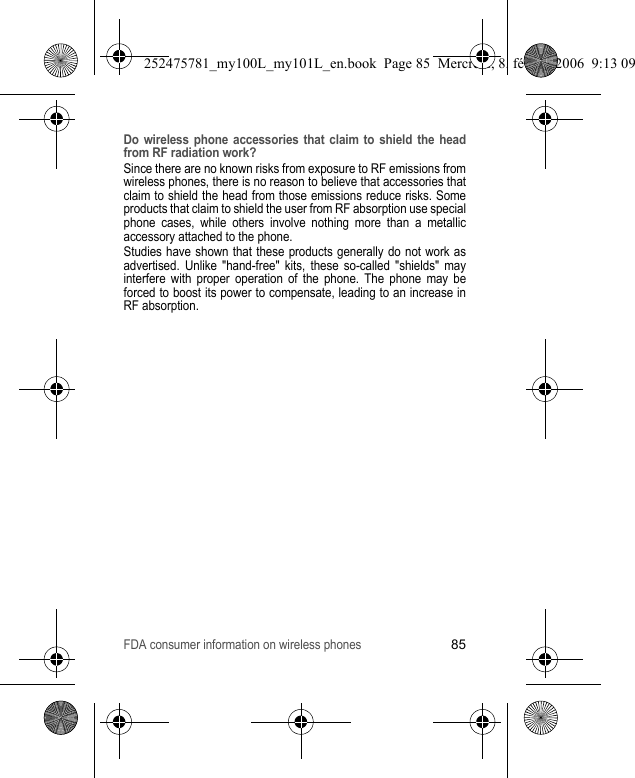 FDA consumer information on wireless phones85Do wireless phone accessories that claim to shield the head from RF radiation work?Since there are no known risks from exposure to RF emissions from wireless phones, there is no reason to believe that accessories that claim to shield the head from those emissions reduce risks. Some products that claim to shield the user from RF absorption use special phone cases, while others involve nothing more than a metallic accessory attached to the phone.Studies have shown that these products generally do not work as advertised. Unlike &quot;hand-free&quot; kits, these so-called &quot;shields&quot; may interfere with proper operation of the phone. The phone may be forced to boost its power to compensate, leading to an increase in RF absorption.252475781_my100L_my101L_en.book  Page 85  Mercredi, 8. février 2006  9:13 09