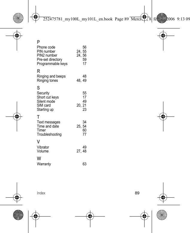 Index89PPhone code 56PIN number 24, 55PIN2 number 24, 56Pre-set directory 59Programmable keys 17RRinging and beeps 48Ringing tones 48, 49SSecurity 55Short cut keys 17Silent mode 49SIM card 20, 21Starting up 23TText messages 34Time and date 25, 54Timer 60Troubleshooting 77VVibrator 49Volume 27, 48WWarranty 63252475781_my100L_my101L_en.book  Page 89  Mercredi, 8. février 2006  9:13 09