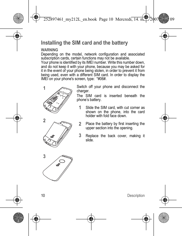10 DescriptionInstalling the SIM card and the batteryWARNINGDepending on the model, network configuration and associated subscription cards, certain functions may not be available.Your phone is identified by its IMEI number. Write this number down, and do not keep it with your phone, because you may be asked for it in the event of your phone being stolen, in order to prevent it from being used, even with a different SIM card. In order to display the IMEI on your phone&apos;s screen, type:  *#06#.Switch off your phone and disconnect the charger.The SIM card is inserted beneath the phone’s battery.Slide the SIM card, with cut corner as shown on the phone, into the card holder with fold face down.Place the battery by first inserting the upper section into the opening.Replace the back cover, making it slide.123123252897461_my212L_en.book  Page 10  Mercredi, 14. mars 2007  9:25 09