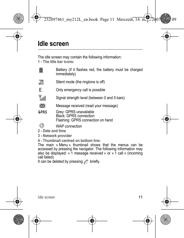 Idle screen11Idle screenThe idle screen may contain the following information:1 - The title bar icons:Battery (if it flashes red, the battery must be charged immediately)Silent mode (the ringtone is off)  Only emergency call is possibleSignal strength level (between 0 and 5 bars)  Message received (read your message)  Grey: GPRS unavailable Black: GPRS connection Flashing: GPRS connection on hand WAP connection2 - Date and time3 - Network provider4 - Thumbnail centred on bottom line:The main « Menu » thumbnail shows that the menus can be accessed by pressing the navigator. The following information may also be displayed: « 1 message received » or « 1 call » (incoming call failed).It can be deleted by pressing   briefly.252897461_my212L_en.book  Page 11  Mercredi, 14. mars 2007  9:25 09