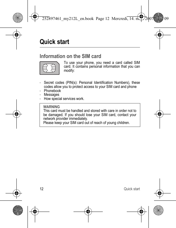 12 Quick startQuick startInformation on the SIM cardTo use your phone, you need a card called SIM card. It contains personal information that you can modify:-Secret codes (PIN(s): Personal Identification Numbers), these codes allow you to protect access to your SIM card and phone-Phonebook-Messages-How special services work.WARNINGThis card must be handled and stored with care in order not to be damaged. If you should lose your SIM card, contact your network provider immediately.Please keep your SIM card out of reach of young children.252897461_my212L_en.book  Page 12  Mercredi, 14. mars 2007  9:25 09