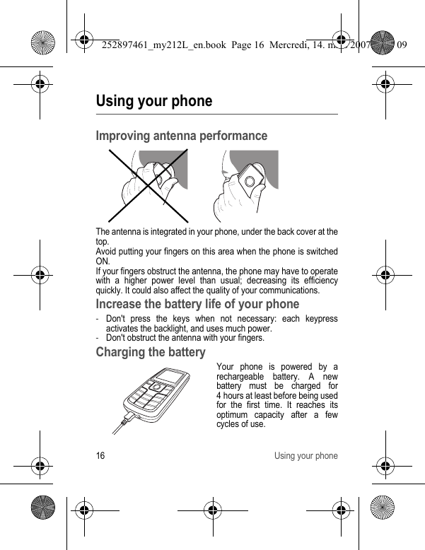 16 Using your phoneUsing your phoneImproving antenna performanceThe antenna is integrated in your phone, under the back cover at the top.Avoid putting your fingers on this area when the phone is switched ON.If your fingers obstruct the antenna, the phone may have to operate with a higher power level than usual; decreasing its efficiency quickly. It could also affect the quality of your communications.Increase the battery life of your phone-Don&apos;t press the keys when not necessary: each keypress activates the backlight, and uses much power.-Don&apos;t obstruct the antenna with your fingers.Charging the batteryYour phone is powered by a rechargeable battery. A new battery must be charged for 4 hours at least before being used for the first time. It reaches its optimum capacity after a few cycles of use. 252897461_my212L_en.book  Page 16  Mercredi, 14. mars 2007  9:25 09