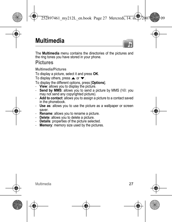 Multimedia27MultimediaThe Multimedia menu contains the directories of the pictures and the ring tones you have stored in your phone. PicturesMultimedia/PicturesTo display a picture, select it and press OK.To display others, press S or T.To display the different options, press [Options].-View: allows you to display the picture.-Send by MMS: allows you to send a picture by MMS (NB: you may not send any copyrighted picture).-Add to contact: allows you to assign a picture to a contact saved in the phonebook.-Use as: allows you to use the picture as a wallpaper or screen saver.-Rename: allows you to rename a picture.-Delete: allows you to delete a picture.-Details: properties of the picture selected.-Memory: memory size used by the pictures.252897461_my212L_en.book  Page 27  Mercredi, 14. mars 2007  9:25 09