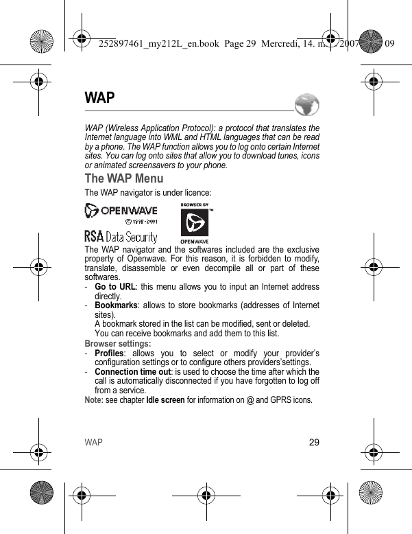 WAP29WAPWAP (Wireless Application Protocol): a protocol that translates the Internet language into WML and HTML languages that can be read by a phone. The WAP function allows you to log onto certain Internet sites. You can log onto sites that allow you to download tunes, icons or animated screensavers to your phone.The WAP MenuThe WAP navigator is under licence:The WAP navigator and the softwares included are the exclusive property of Openwave. For this reason, it is forbidden to modify, translate, disassemble or even decompile all or part of these softwares.-Go to URL: this menu allows you to input an Internet address directly.-Bookmarks: allows to store bookmarks (addresses of Internet sites). A bookmark stored in the list can be modified, sent or deleted. You can receive bookmarks and add them to this list.Browser settings: -Profiles: allows you to select or modify your provider’s configuration settings or to configure others providers’settings.-Connection time out: is used to choose the time after which the call is automatically disconnected if you have forgotten to log off from a service.Note: see chapter Idle screen for information on @ and GPRS icons.252897461_my212L_en.book  Page 29  Mercredi, 14. mars 2007  9:25 09