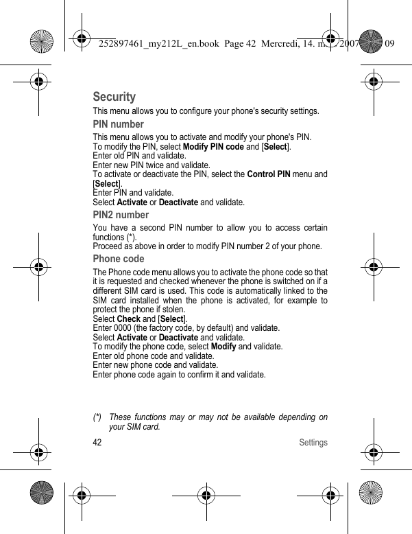 42 SettingsSecurityThis menu allows you to configure your phone&apos;s security settings.PIN numberThis menu allows you to activate and modify your phone&apos;s PIN.To modify the PIN, select Modify PIN code and [Select].Enter old PIN and validate.Enter new PIN twice and validate.To activate or deactivate the PIN, select the Control PIN menu and [Select].Enter PIN and validate. Select Activate or Deactivate and validate.PIN2 numberYou have a second PIN number to allow you to access certain functions (*).Proceed as above in order to modify PIN number 2 of your phone.Phone codeThe Phone code menu allows you to activate the phone code so that it is requested and checked whenever the phone is switched on if a different SIM card is used. This code is automatically linked to the SIM card installed when the phone is activated, for example to protect the phone if stolen.Select Check and [Select].Enter 0000 (the factory code, by default) and validate. Select Activate or Deactivate and validate.To modify the phone code, select Modify and validate.Enter old phone code and validate.Enter new phone code and validate.Enter phone code again to confirm it and validate.(*) These functions may or may not be available depending on your SIM card.252897461_my212L_en.book  Page 42  Mercredi, 14. mars 2007  9:25 09