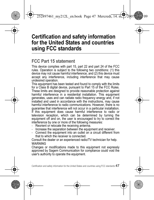 Certification and safety information for the United States and countries using FCC standards47Certification and safety information for the United States and countries using FCC standardsFCC Part 15 statementThis device complies with part 15, part 22 and part 24 of the FCC rules. Operation is subject to the following two conditions: (1) this device may not cause harmful interference, and (2) this device must accept any interference, including interference that may cause undesired operation.This equipment has been tested and found to comply with the limits for a Class B digital device, pursuant to Part 15 of the FCC Rules. These limits are designed to provide reasonable protection against harmful interference in a residential installation. This equipment generates, uses and can radiate radio frequency energy and, if not installed and used in accordance with the instructions, may cause harmful interference to radio communications. However, there is no guarantee that interference will not occur in a particular installation. If this equipment does cause harmful interference to radio or television reception, which can be determined by turning the equipment off and on, the user is encouraged to try to correct the interference by one or more of the following measures:-Reorient or relocate the receiving antenna.-Increase the separation between the equipment and receiver.-Connect the equipment into an outlet on a circuit different from that to which the receiver is connected.Consult the dealer or an experienced radio/TV technician for help.WARNINGChanges or modifications made to this equipment not expressly approved by Sagem Communication for compliance could void the user&apos;s authority to operate the equipment.252897461_my212L_en.book  Page 47  Mercredi, 14. mars 2007  9:25 09