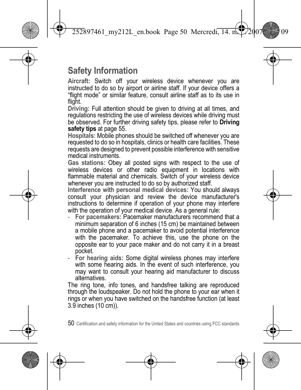 50Certification and safety information for the United States and countries using FCC standardsSafety InformationAircraft: Switch off your wireless device whenever you are instructed to do so by airport or airline staff. If your device offers a “flight mode” or similar feature, consult airline staff as to its use in flight.Driving: Full attention should be given to driving at all times, and regulations restricting the use of wireless devices while driving must be observed. For further driving safety tips, please refer to Driving safety tips at page 55.Hospitals: Mobile phones should be switched off whenever you are requested to do so in hospitals, clinics or health care facilities. These requests are designed to prevent possible interference with sensitive medical instruments.Gas stations: Obey all posted signs with respect to the use of wireless devices or other radio equipment in locations with flammable material and chemicals. Switch of your wireless device whenever you are instructed to do so by authorized staff.Interference with personal medical devices: You should always consult your physician and review the device manufacturer&apos;s instructions to determine if operation of your phone may interfere with the operation of your medical device. As a general rule:-For pacemakers: Pacemaker manufacturers recommend that a minimum separation of 6 inches (15 cm) be maintained between a mobile phone and a pacemaker to avoid potential interference with the pacemaker. To achieve this, use the phone on the opposite ear to your pace maker and do not carry it in a breast pocket.-For hearing aids: Some digital wireless phones may interfere with some hearing aids. In the event of such interference, you may want to consult your hearing aid manufacturer to discuss alternatives.The ring tone, info tones, and handsfree talking are reproduced through the loudspeaker. Do not hold the phone to your ear when it rings or when you have switched on the handsfree function (at least 3.9 inches (10 cm)).252897461_my212L_en.book  Page 50  Mercredi, 14. mars 2007  9:25 09