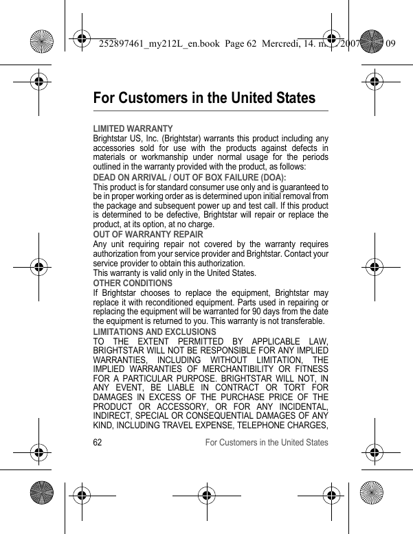62 For Customers in the United StatesFor Customers in the United StatesLIMITED WARRANTYBrightstar US, Inc. (Brightstar) warrants this product including any accessories sold for use with the products against defects in materials or workmanship under normal usage for the periods outlined in the warranty provided with the product, as follows:DEAD ON ARRIVAL / OUT OF BOX FAILURE (DOA):This product is for standard consumer use only and is guaranteed to be in proper working order as is determined upon initial removal from the package and subsequent power up and test call. If this product is determined to be defective, Brightstar will repair or replace the product, at its option, at no charge. OUT OF WARRANTY REPAIRAny unit requiring repair not covered by the warranty requires authorization from your service provider and Brightstar. Contact your service provider to obtain this authorization. This warranty is valid only in the United States.OTHER CONDITIONSIf Brightstar chooses to replace the equipment, Brightstar may replace it with reconditioned equipment. Parts used in repairing or replacing the equipment will be warranted for 90 days from the date the equipment is returned to you. This warranty is not transferable.LIMITATIONS AND EXCLUSIONSTO THE EXTENT PERMITTED BY APPLICABLE LAW, BRIGHTSTAR WILL NOT BE RESPONSIBLE FOR ANY IMPLIED WARRANTIES, INCLUDING WITHOUT LIMITATION, THE IMPLIED WARRANTIES OF MERCHANTIBILITY OR FITNESS FOR A PARTICULAR PURPOSE. BRIGHTSTAR WILL NOT, IN ANY EVENT, BE LIABLE IN CONTRACT OR TORT FOR DAMAGES IN EXCESS OF THE PURCHASE PRICE OF THE PRODUCT OR ACCESSORY, OR FOR ANY INCIDENTAL, INDIRECT, SPECIAL OR CONSEQUENTIAL DAMAGES OF ANY KIND, INCLUDING TRAVEL EXPENSE, TELEPHONE CHARGES, 252897461_my212L_en.book  Page 62  Mercredi, 14. mars 2007  9:25 09