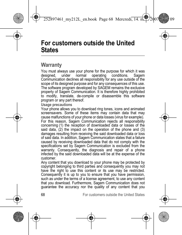 68 For customers outside the United StatesFor customers outside the United StatesWarrantyYou must always use your phone for the purpose for which it was designed, under normal operating conditions. Sagem Communication declines all responsibility for any use outside of the scope of its designed purpose and for any consequences of this use.The software program developed by SAGEM remains the exclusive property of Sagem Communication. It is therefore highly prohibited to modify, translate, de-compile or disassemble this software program or any part thereof.Usage precautionsYour phone allows you to download ring tones, icons and animated screensavers. Some of these items may contain data that may cause malfunctions of your phone or data losses (virus for example). For this reason, Sagem Communication rejects all responsibility concerning (1) the reception of downloaded data or losses of the said data, (2) the impact on the operation of the phone and (3) damages resulting from receiving the said downloaded data or loss of said data. In addition, Sagem Communication states that a failure caused by receiving downloaded data that do not comply with the specifications set by Sagem Communication is excluded from the warranty. Consequently, the diagnosis and repair of a phone infected by the said downloaded data will be at the expense of the customer.Any content that you download to your phone may be protected by copyright belonging to third parties and consequently you may not have the right to use this content or its use may be restricted. Consequently it is up to you to ensure that you have permission, such as under the terms of a license agreement, to use any content that you download. Furthermore, Sagem Communication does not guarantee the accuracy nor the quality of any content that you 252897461_my212L_en.book  Page 68  Mercredi, 14. mars 2007  9:25 09