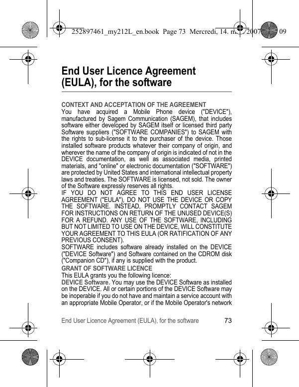 End User Licence Agreement (EULA), for the software73End User Licence Agreement (EULA), for the softwareCONTEXT AND ACCEPTATION OF THE AGREEMENTYou have acquired a Mobile Phone device (&quot;DEVICE&quot;), manufactured by Sagem Communication (SAGEM), that includes software either developed by SAGEM itself or licensed third party Software suppliers (&quot;SOFTWARE COMPANIES&quot;) to SAGEM with the rights to sub-license it to the purchaser of the device. Those installed software products whatever their company of origin, and wherever the name of the company of origin is indicated of not in the DEVICE documentation, as well as associated media, printed materials, and &quot;online&quot; or electronic documentation (&quot;SOFTWARE&quot;) are protected by United States and international intellectual property laws and treaties. The SOFTWARE is licensed, not sold. The owner of the Software expressly reserves all rights.IF YOU DO NOT AGREE TO THIS END USER LICENSE AGREEMENT (&quot;EULA&quot;), DO NOT USE THE DEVICE OR COPY THE SOFTWARE. INSTEAD, PROMPTLY CONTACT SAGEM FOR INSTRUCTIONS ON RETURN OF THE UNUSED DEVICE(S) FOR A REFUND. ANY USE OF THE SOFTWARE, INCLUDING BUT NOT LIMITED TO USE ON THE DEVICE, WILL CONSTITUTE YOUR AGREEMENT TO THIS EULA (OR RATIFICATION OF ANY PREVIOUS CONSENT).SOFTWARE includes software already installed on the DEVICE (&quot;DEVICE Software&quot;) and Software contained on the CDROM disk (&quot;Companion CD&quot;), if any is supplied with the product.GRANT OF SOFTWARE LICENCEThis EULA grants you the following licence:DEVICE Software. You may use the DEVICE Software as installed on the DEVICE. All or certain portions of the DEVICE Software may be inoperable if you do not have and maintain a service account with an appropriate Mobile Operator, or if the Mobile Operator&apos;s network 252897461_my212L_en.book  Page 73  Mercredi, 14. mars 2007  9:25 09