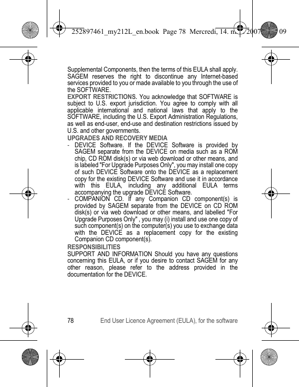 78 End User Licence Agreement (EULA), for the softwareSupplemental Components, then the terms of this EULA shall apply.SAGEM reserves the right to discontinue any Internet-based services provided to you or made available to you through the use of the SOFTWARE.EXPORT RESTRICTIONS. You acknowledge that SOFTWARE is subject to U.S. export jurisdiction. You agree to comply with all applicable international and national laws that apply to the SOFTWARE, including the U.S. Export Administration Regulations, as well as end-user, end-use and destination restrictions issued by U.S. and other governments.UPGRADES AND RECOVERY MEDIA-DEVICE Software. If the DEVICE Software is provided by SAGEM separate from the DEVICE on media such as a ROM chip, CD ROM disk(s) or via web download or other means, and is labeled &quot;For Upgrade Purposes Only&quot;, you may install one copy of such DEVICE Software onto the DEVICE as a replacement copy for the existing DEVICE Software and use it in accordance with this EULA, including any additional EULA terms accompanying the upgrade DEVICE Software.-COMPANION CD. If any Companion CD component(s) is provided by SAGEM separate from the DEVICE on CD ROM disk(s) or via web download or other means, and labelled &quot;For Upgrade Purposes Only&quot; , you may (i) install and use one copy of such component(s) on the computer(s) you use to exchange data with the DEVICE as a replacement copy for the existing Companion CD component(s).RESPONSIBILITIESSUPPORT AND INFORMATION Should you have any questions concerning this EULA, or if you desire to contact SAGEM for any other reason, please refer to the address provided in the documentation for the DEVICE.252897461_my212L_en.book  Page 78  Mercredi, 14. mars 2007  9:25 09