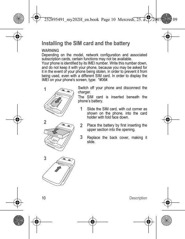 10 DescriptionInstalling the SIM card and the batteryWARNINGDepending on the model, network configuration and associated subscription cards, certain functions may not be available.Your phone is identified by its IMEI number. Write this number down, and do not keep it with your phone, because you may be asked for it in the event of your phone being stolen, in order to prevent it from being used, even with a different SIM card. In order to display the IMEI on your phone&apos;s screen, type:  *#06#.Switch off your phone and disconnect the charger.The SIM card is inserted beneath the phone’s battery.Slide the SIM card, with cut corner as shown on the phone, into the card holder with fold face down.Place the battery by first inserting the upper section into the opening.Replace the back cover, making it slide.123123252895491_my202H_en.book  Page 10  Mercredi, 25. avril 2007  9:18 09