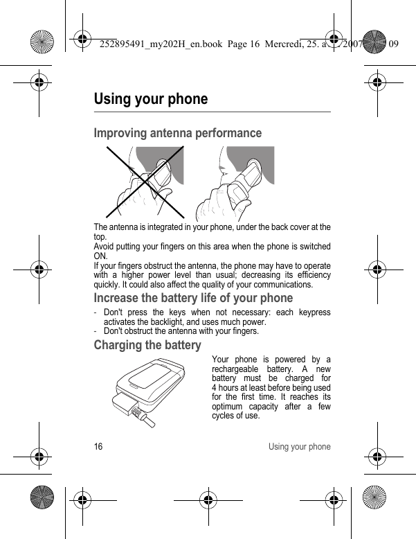 16 Using your phoneUsing your phoneImproving antenna performanceThe antenna is integrated in your phone, under the back cover at the top.Avoid putting your fingers on this area when the phone is switched ON.If your fingers obstruct the antenna, the phone may have to operate with a higher power level than usual; decreasing its efficiency quickly. It could also affect the quality of your communications.Increase the battery life of your phone-Don&apos;t press the keys when not necessary: each keypress activates the backlight, and uses much power.-Don&apos;t obstruct the antenna with your fingers.Charging the batteryYour phone is powered by a rechargeable battery. A new battery must be charged for 4 hours at least before being used for the first time. It reaches its optimum capacity after a few cycles of use. 252895491_my202H_en.book  Page 16  Mercredi, 25. avril 2007  9:18 09