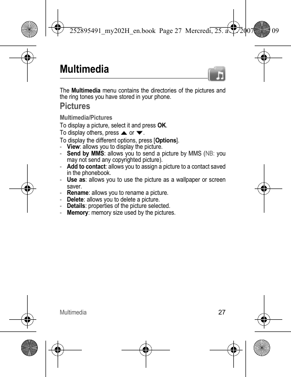 Multimedia27MultimediaThe Multimedia menu contains the directories of the pictures and the ring tones you have stored in your phone. PicturesMultimedia/PicturesTo display a picture, select it and press OK.To display others, press S or T.To display the different options, press [Options].-View: allows you to display the picture.-Send by MMS: allows you to send a picture by MMS (NB: you may not send any copyrighted picture).-Add to contact: allows you to assign a picture to a contact saved in the phonebook.-Use as: allows you to use the picture as a wallpaper or screen saver.-Rename: allows you to rename a picture.-Delete: allows you to delete a picture.-Details: properties of the picture selected.-Memory: memory size used by the pictures.252895491_my202H_en.book  Page 27  Mercredi, 25. avril 2007  9:18 09
