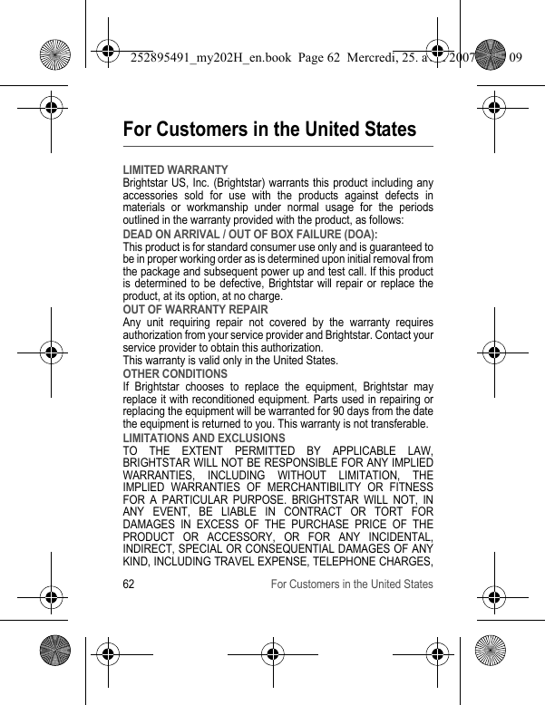 62 For Customers in the United StatesFor Customers in the United StatesLIMITED WARRANTYBrightstar US, Inc. (Brightstar) warrants this product including any accessories sold for use with the products against defects in materials or workmanship under normal usage for the periods outlined in the warranty provided with the product, as follows:DEAD ON ARRIVAL / OUT OF BOX FAILURE (DOA):This product is for standard consumer use only and is guaranteed to be in proper working order as is determined upon initial removal from the package and subsequent power up and test call. If this product is determined to be defective, Brightstar will repair or replace the product, at its option, at no charge. OUT OF WARRANTY REPAIRAny unit requiring repair not covered by the warranty requires authorization from your service provider and Brightstar. Contact your service provider to obtain this authorization. This warranty is valid only in the United States.OTHER CONDITIONSIf Brightstar chooses to replace the equipment, Brightstar may replace it with reconditioned equipment. Parts used in repairing or replacing the equipment will be warranted for 90 days from the date the equipment is returned to you. This warranty is not transferable.LIMITATIONS AND EXCLUSIONSTO THE EXTENT PERMITTED BY APPLICABLE LAW, BRIGHTSTAR WILL NOT BE RESPONSIBLE FOR ANY IMPLIED WARRANTIES, INCLUDING WITHOUT LIMITATION, THE IMPLIED WARRANTIES OF MERCHANTIBILITY OR FITNESS FOR A PARTICULAR PURPOSE. BRIGHTSTAR WILL NOT, IN ANY EVENT, BE LIABLE IN CONTRACT OR TORT FOR DAMAGES IN EXCESS OF THE PURCHASE PRICE OF THE PRODUCT OR ACCESSORY, OR FOR ANY INCIDENTAL, INDIRECT, SPECIAL OR CONSEQUENTIAL DAMAGES OF ANY KIND, INCLUDING TRAVEL EXPENSE, TELEPHONE CHARGES, 252895491_my202H_en.book  Page 62  Mercredi, 25. avril 2007  9:18 09