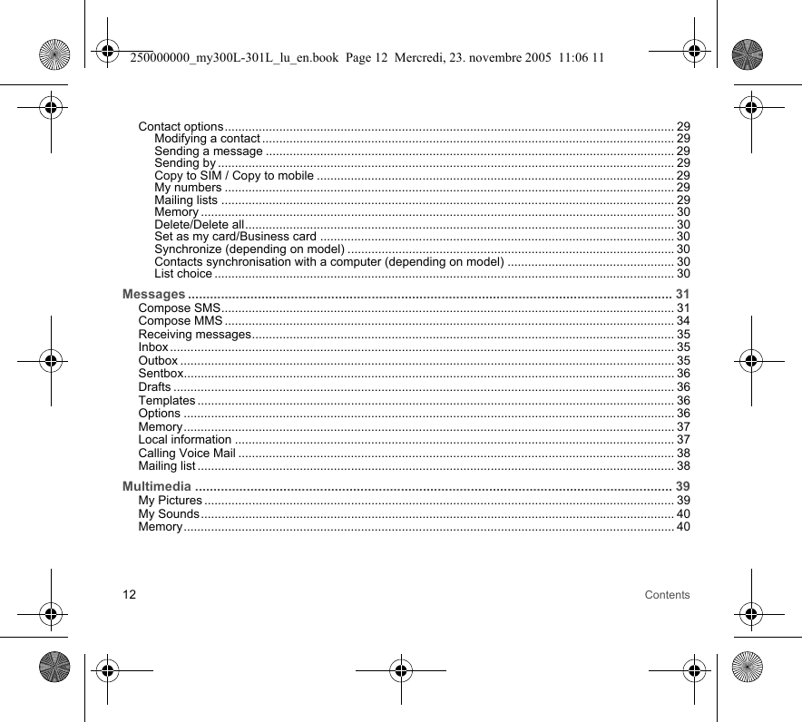 12 ContentsContact options.................................................................................................................................... 29Modifying a contact ......................................................................................................................... 29Sending a message ........................................................................................................................ 29Sending by ...................................................................................................................................... 29Copy to SIM / Copy to mobile ......................................................................................................... 29My numbers .................................................................................................................................... 29Mailing lists ..................................................................................................................................... 29Memory ........................................................................................................................................... 30Delete/Delete all.............................................................................................................................. 30Set as my card/Business card ........................................................................................................ 30Synchronize (depending on model) ................................................................................................30Contacts synchronisation with a computer (depending on model) ................................................. 30List choice ....................................................................................................................................... 30Messages .................................................................................................................................... 31Compose SMS..................................................................................................................................... 31Compose MMS .................................................................................................................................... 34Receiving messages............................................................................................................................ 35Inbox .................................................................................................................................................... 35Outbox ................................................................................................................................................. 35Sentbox................................................................................................................................................ 36Drafts ................................................................................................................................................... 36Templates ............................................................................................................................................ 36Options ................................................................................................................................................ 36Memory................................................................................................................................................ 37Local information ................................................................................................................................. 37Calling Voice Mail ................................................................................................................................ 38Mailing list ............................................................................................................................................ 38Multimedia .................................................................................................................................. 39My Pictures .......................................................................................................................................... 39My Sounds........................................................................................................................................... 40Memory................................................................................................................................................ 40250000000_my300L-301L_lu_en.book  Page 12  Mercredi, 23. novembre 2005  11:06 11
