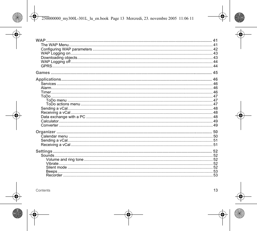 Contents 13WAP............................................................................................................................................. 41The WAP Menu.................................................................................................................................... 41Configuring WAP parameters .............................................................................................................. 42WAP Logging on .................................................................................................................................. 43Downloading objects............................................................................................................................ 43WAP Logging off .................................................................................................................................. 44GPRS................................................................................................................................................... 44Games ......................................................................................................................................... 45Applications................................................................................................................................ 46Services ............................................................................................................................................... 46Alarm.................................................................................................................................................... 46Timer.................................................................................................................................................... 46ToDo .................................................................................................................................................... 47ToDo menu ..................................................................................................................................... 47ToDo actions menu ......................................................................................................................... 47Sending a vCal..................................................................................................................................... 48Receiving a vCal .................................................................................................................................. 48Data exchange with a PC .................................................................................................................... 48Calculator............................................................................................................................................. 49Converter ............................................................................................................................................. 49Organizer .................................................................................................................................... 50Calendar menu .................................................................................................................................... 50Sending a vCal..................................................................................................................................... 51Receiving a vCal .................................................................................................................................. 51Settings ....................................................................................................................................... 52Sounds................................................................................................................................................. 52Volume and ring tone ...................................................................................................................... 52Vibrate............................................................................................................................................. 52Silent mode ..................................................................................................................................... 52Beeps .............................................................................................................................................. 53Recorder ......................................................................................................................................... 53250000000_my300L-301L_lu_en.book  Page 13  Mercredi, 23. novembre 2005  11:06 11