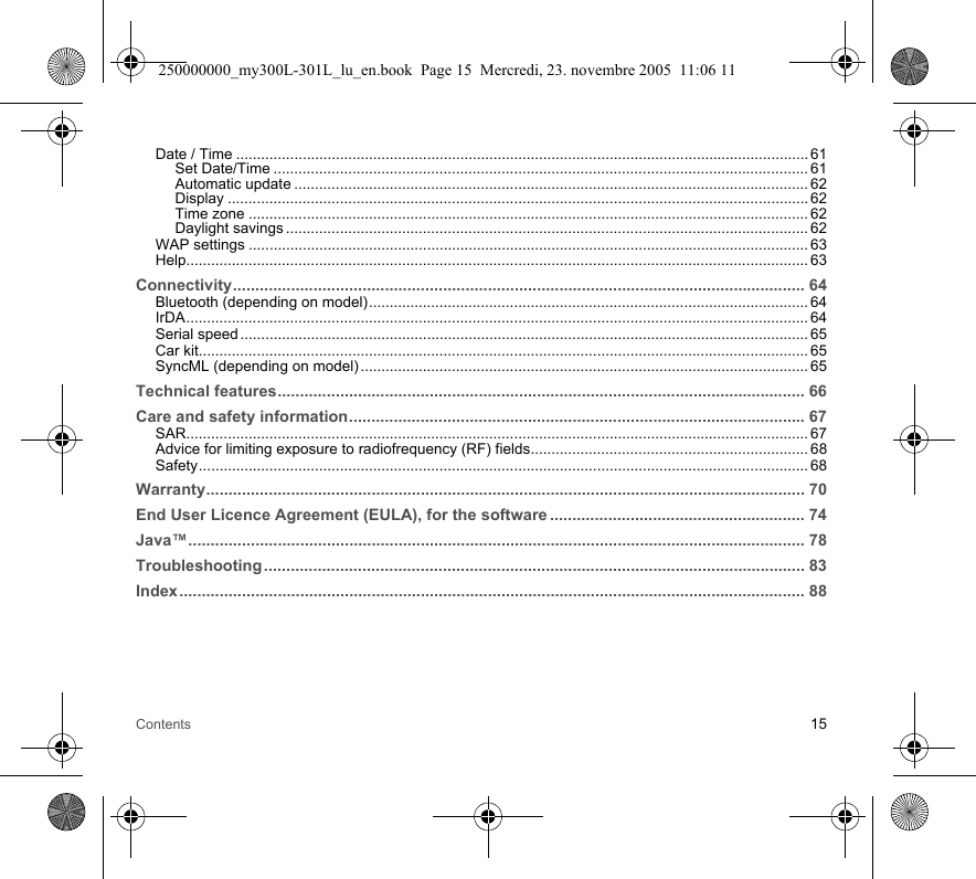 Contents 15Date / Time .......................................................................................................................................... 61Set Date/Time ................................................................................................................................. 61Automatic update ............................................................................................................................ 62Display ............................................................................................................................................ 62Time zone ....................................................................................................................................... 62Daylight savings .............................................................................................................................. 62WAP settings ....................................................................................................................................... 63Help...................................................................................................................................................... 63Connectivity................................................................................................................................ 64Bluetooth (depending on model).......................................................................................................... 64IrDA...................................................................................................................................................... 64Serial speed ......................................................................................................................................... 65Car kit................................................................................................................................................... 65SyncML (depending on model) ............................................................................................................ 65Technical features...................................................................................................................... 66Care and safety information...................................................................................................... 67SAR...................................................................................................................................................... 67Advice for limiting exposure to radiofrequency (RF) fields................................................................... 68Safety................................................................................................................................................... 68Warranty...................................................................................................................................... 70End User Licence Agreement (EULA), for the software ......................................................... 74Java™.......................................................................................................................................... 78Troubleshooting ......................................................................................................................... 83Index............................................................................................................................................ 88250000000_my300L-301L_lu_en.book  Page 15  Mercredi, 23. novembre 2005  11:06 11