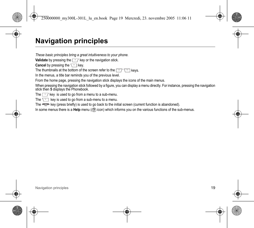 Navigation principles 19Navigation principlesThese basic principles bring a great intuitiveness to your phone.Validate by pressing the  key or the navigation stick.Cancel by pressing the  key.The thumbnails at the bottom of the screen refer to the   keys.In the menus, a title bar reminds you of the previous level.From the home page, pressing the navigation stick displays the icons of the main menus.When pressing the navigation stick followed by a figure, you can display a menu directly. For instance, pressing the navigationstick then 5 displays the Phonebook.The  key  is used to go from a menu to a sub-menu.The    key is used to go from a sub-menu to a menu.The  key (press briefly) is used to go back to the initial screen (current function is abandoned).In some menus there is a Help menu ( icon) which informs you on the various functions of the sub-menus.250000000_my300L-301L_lu_en.book  Page 19  Mercredi, 23. novembre 2005  11:06 11