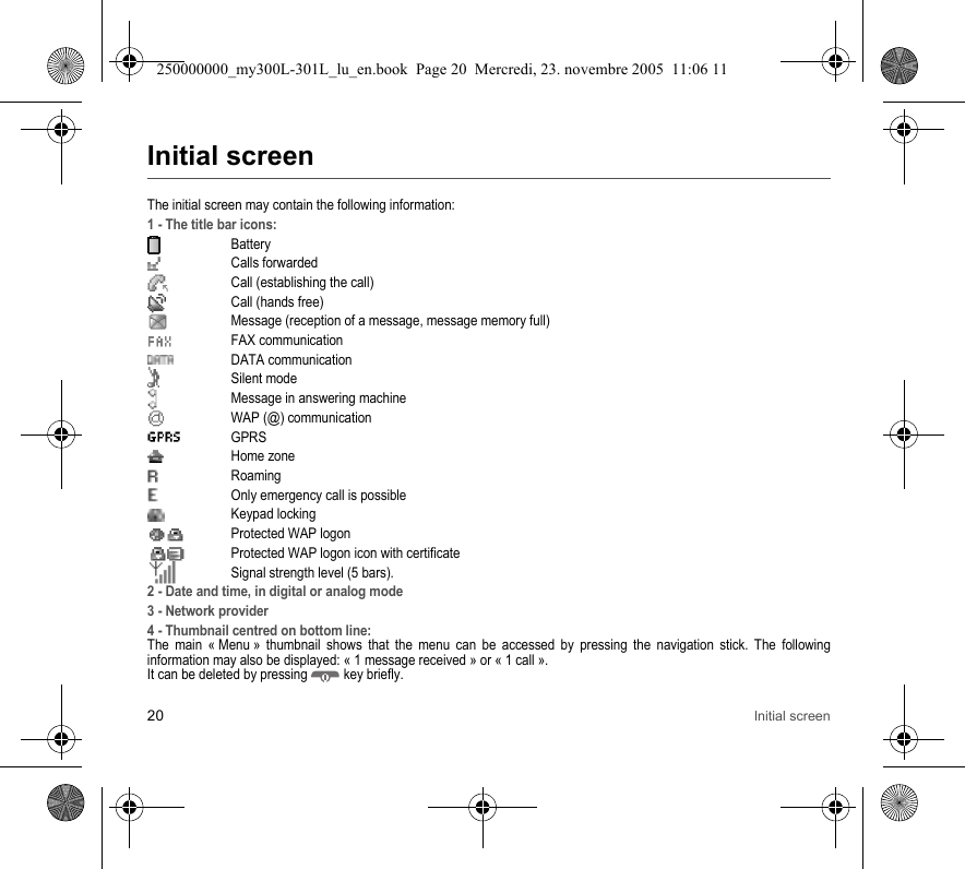 20 Initial screenInitial screenThe initial screen may contain the following information:1 - The title bar icons:BatteryCalls forwarded Call (establishing the call)Call (hands free)Message (reception of a message, message memory full)FAX communicationDATA communicationSilent modeMessage in answering machineWAP (@) communicationGPRSHome zoneRoaming  Only emergency call is possibleKeypad lockingProtected WAP logonProtected WAP logon icon with certificateSignal strength level (5 bars).2 - Date and time, in digital or analog mode3 - Network provider4 - Thumbnail centred on bottom line:The main « Menu » thumbnail shows that the menu can be accessed by pressing the navigation stick. The followinginformation may also be displayed: « 1 message received » or « 1 call ».It can be deleted by pressing  key briefly.250000000_my300L-301L_lu_en.book  Page 20  Mercredi, 23. novembre 2005  11:06 11